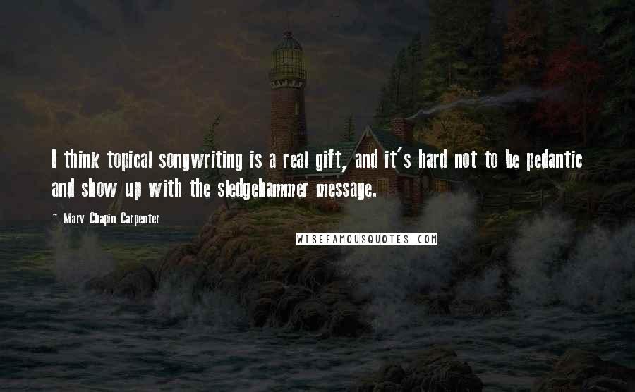 Mary Chapin Carpenter Quotes: I think topical songwriting is a real gift, and it's hard not to be pedantic and show up with the sledgehammer message.