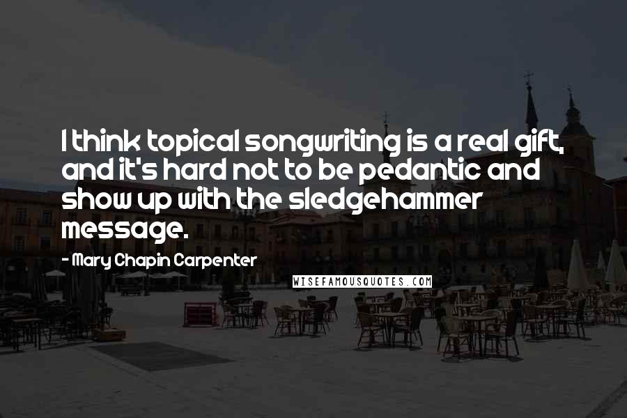 Mary Chapin Carpenter Quotes: I think topical songwriting is a real gift, and it's hard not to be pedantic and show up with the sledgehammer message.