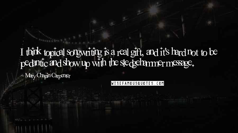 Mary Chapin Carpenter Quotes: I think topical songwriting is a real gift, and it's hard not to be pedantic and show up with the sledgehammer message.