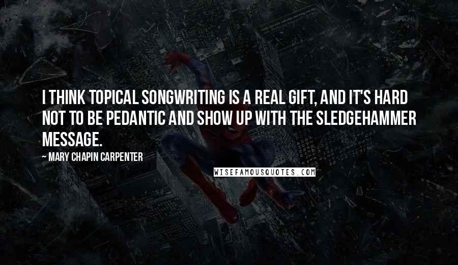 Mary Chapin Carpenter Quotes: I think topical songwriting is a real gift, and it's hard not to be pedantic and show up with the sledgehammer message.