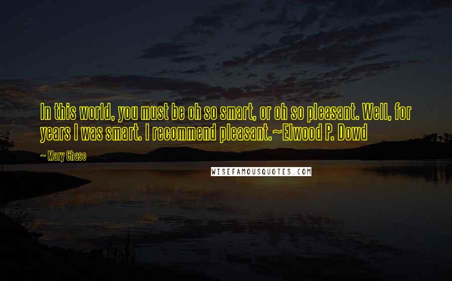 Mary Chase Quotes: In this world, you must be oh so smart, or oh so pleasant. Well, for years I was smart. I recommend pleasant.~Elwood P. Dowd