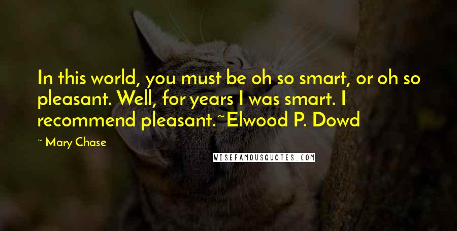 Mary Chase Quotes: In this world, you must be oh so smart, or oh so pleasant. Well, for years I was smart. I recommend pleasant.~Elwood P. Dowd