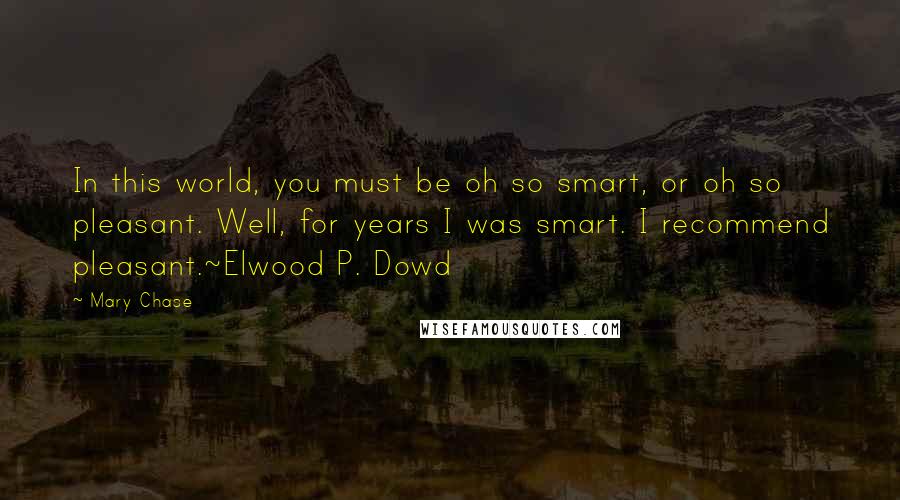 Mary Chase Quotes: In this world, you must be oh so smart, or oh so pleasant. Well, for years I was smart. I recommend pleasant.~Elwood P. Dowd