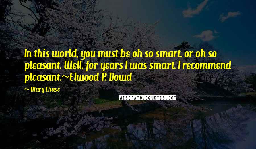 Mary Chase Quotes: In this world, you must be oh so smart, or oh so pleasant. Well, for years I was smart. I recommend pleasant.~Elwood P. Dowd