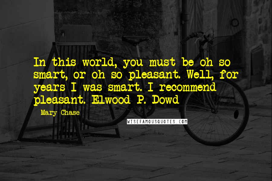 Mary Chase Quotes: In this world, you must be oh so smart, or oh so pleasant. Well, for years I was smart. I recommend pleasant.~Elwood P. Dowd