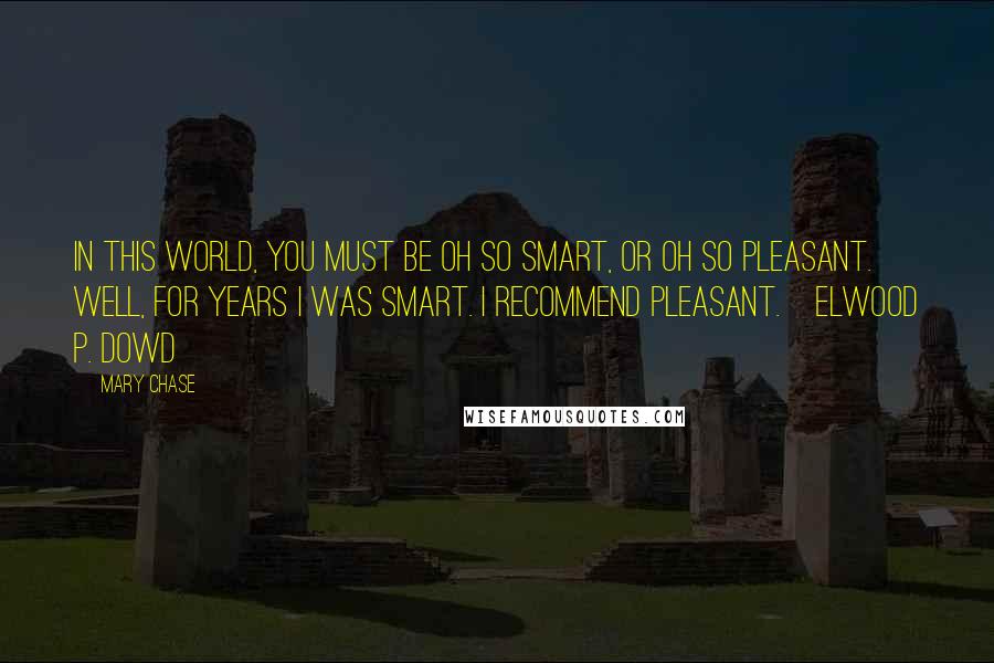 Mary Chase Quotes: In this world, you must be oh so smart, or oh so pleasant. Well, for years I was smart. I recommend pleasant.~Elwood P. Dowd