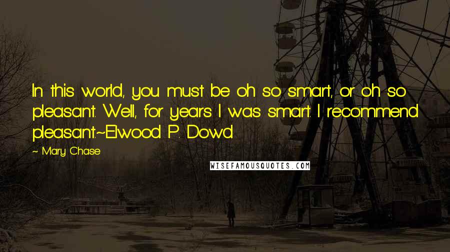 Mary Chase Quotes: In this world, you must be oh so smart, or oh so pleasant. Well, for years I was smart. I recommend pleasant.~Elwood P. Dowd