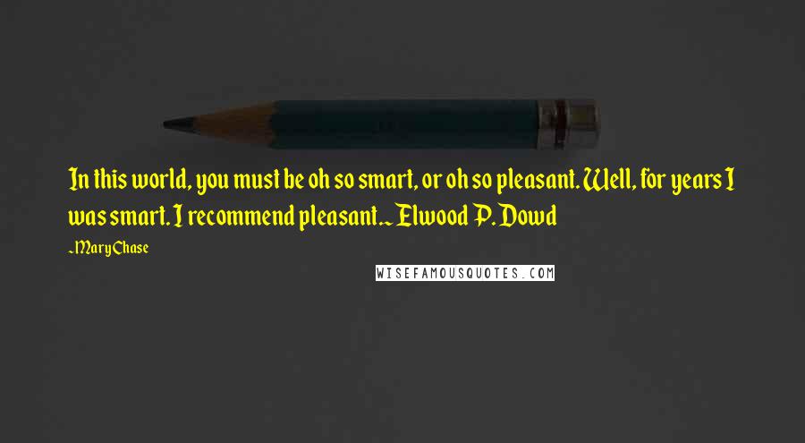 Mary Chase Quotes: In this world, you must be oh so smart, or oh so pleasant. Well, for years I was smart. I recommend pleasant.~Elwood P. Dowd