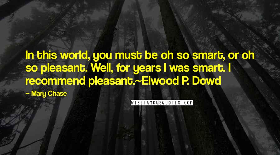 Mary Chase Quotes: In this world, you must be oh so smart, or oh so pleasant. Well, for years I was smart. I recommend pleasant.~Elwood P. Dowd