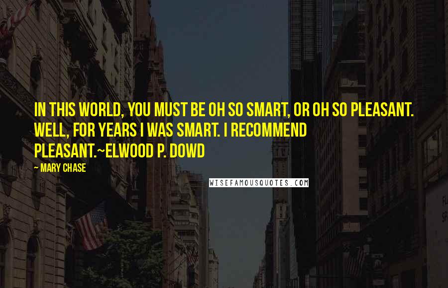 Mary Chase Quotes: In this world, you must be oh so smart, or oh so pleasant. Well, for years I was smart. I recommend pleasant.~Elwood P. Dowd