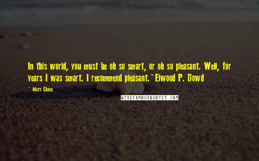 Mary Chase Quotes: In this world, you must be oh so smart, or oh so pleasant. Well, for years I was smart. I recommend pleasant.~Elwood P. Dowd