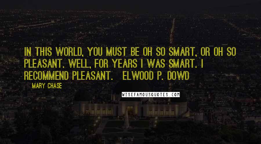 Mary Chase Quotes: In this world, you must be oh so smart, or oh so pleasant. Well, for years I was smart. I recommend pleasant.~Elwood P. Dowd