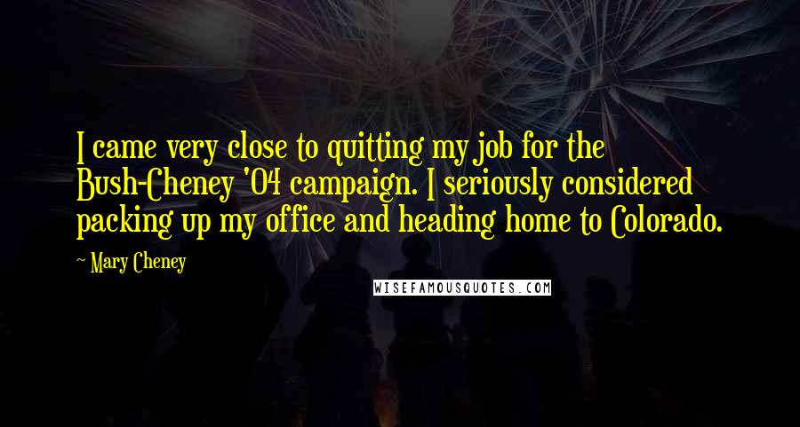 Mary Cheney Quotes: I came very close to quitting my job for the Bush-Cheney '04 campaign. I seriously considered packing up my office and heading home to Colorado.