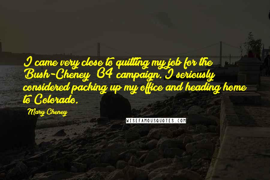 Mary Cheney Quotes: I came very close to quitting my job for the Bush-Cheney '04 campaign. I seriously considered packing up my office and heading home to Colorado.