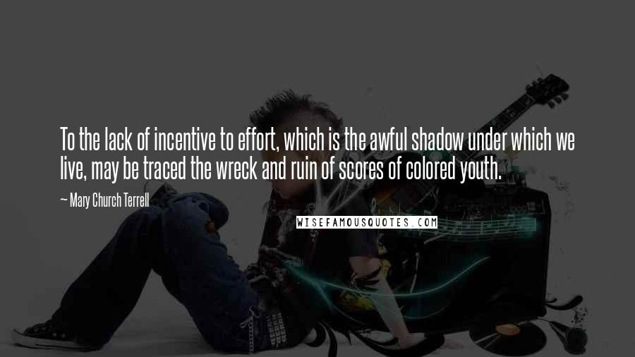 Mary Church Terrell Quotes: To the lack of incentive to effort, which is the awful shadow under which we live, may be traced the wreck and ruin of scores of colored youth.