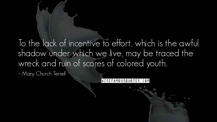 Mary Church Terrell Quotes: To the lack of incentive to effort, which is the awful shadow under which we live, may be traced the wreck and ruin of scores of colored youth.