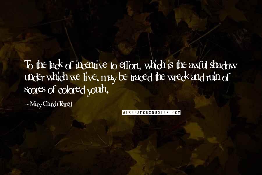 Mary Church Terrell Quotes: To the lack of incentive to effort, which is the awful shadow under which we live, may be traced the wreck and ruin of scores of colored youth.