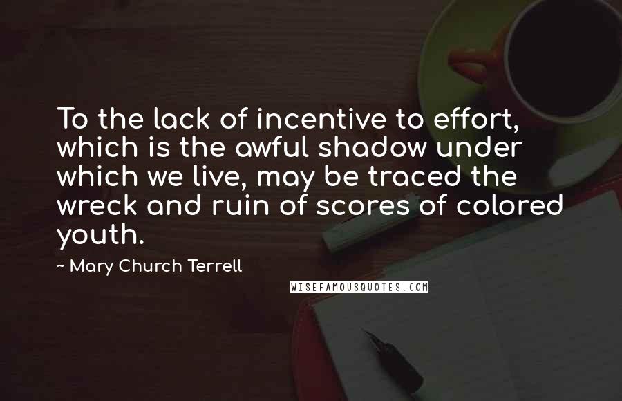 Mary Church Terrell Quotes: To the lack of incentive to effort, which is the awful shadow under which we live, may be traced the wreck and ruin of scores of colored youth.