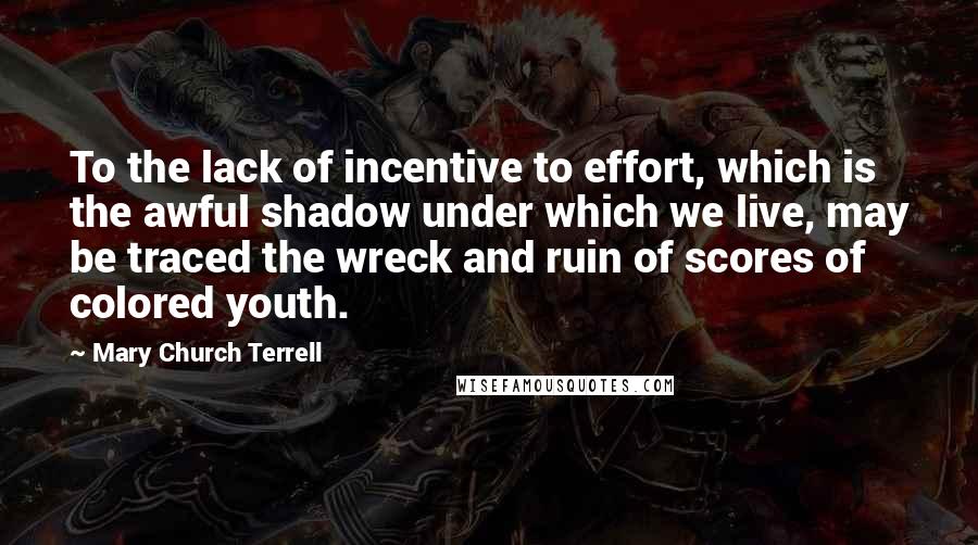 Mary Church Terrell Quotes: To the lack of incentive to effort, which is the awful shadow under which we live, may be traced the wreck and ruin of scores of colored youth.