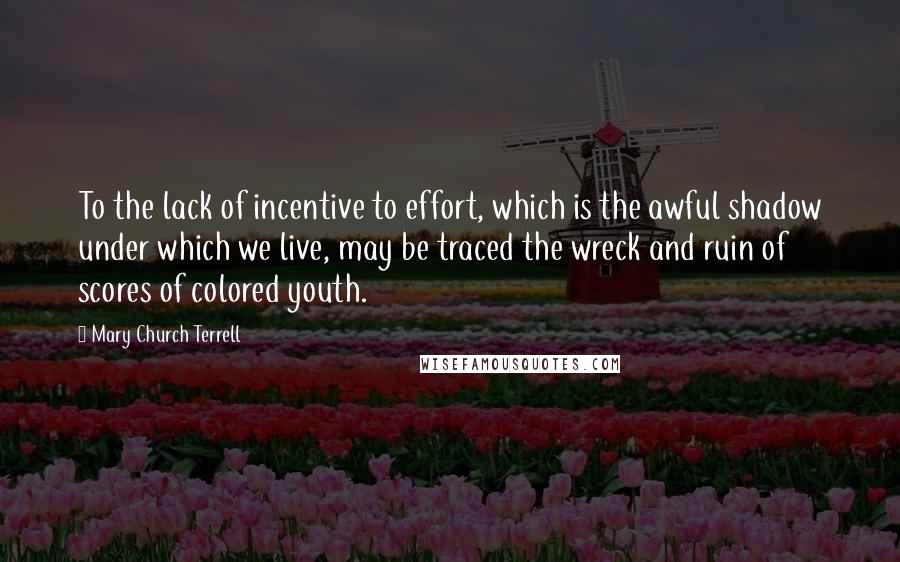 Mary Church Terrell Quotes: To the lack of incentive to effort, which is the awful shadow under which we live, may be traced the wreck and ruin of scores of colored youth.