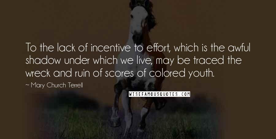 Mary Church Terrell Quotes: To the lack of incentive to effort, which is the awful shadow under which we live, may be traced the wreck and ruin of scores of colored youth.