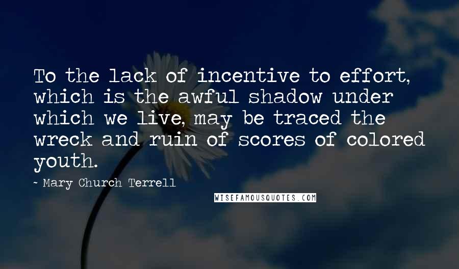 Mary Church Terrell Quotes: To the lack of incentive to effort, which is the awful shadow under which we live, may be traced the wreck and ruin of scores of colored youth.