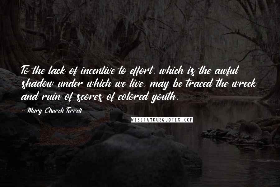 Mary Church Terrell Quotes: To the lack of incentive to effort, which is the awful shadow under which we live, may be traced the wreck and ruin of scores of colored youth.