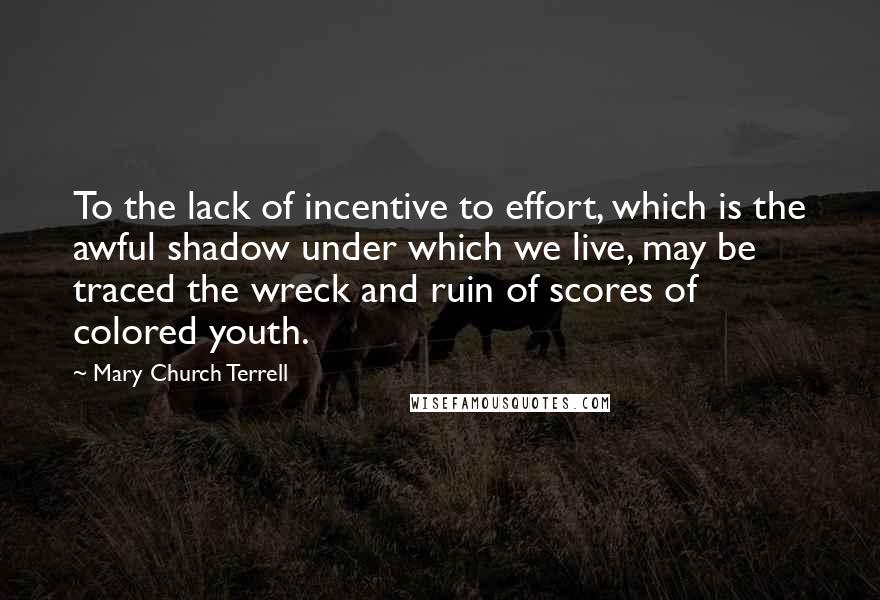 Mary Church Terrell Quotes: To the lack of incentive to effort, which is the awful shadow under which we live, may be traced the wreck and ruin of scores of colored youth.
