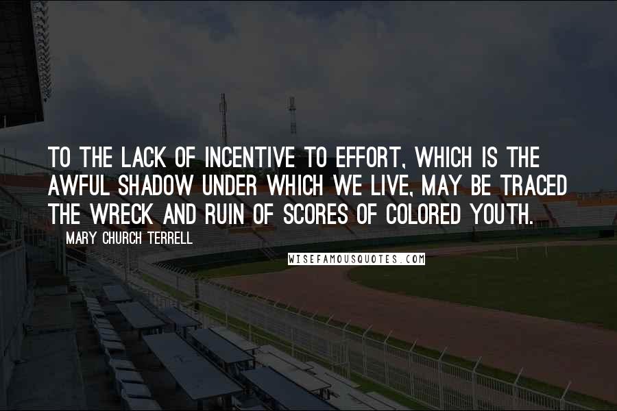 Mary Church Terrell Quotes: To the lack of incentive to effort, which is the awful shadow under which we live, may be traced the wreck and ruin of scores of colored youth.