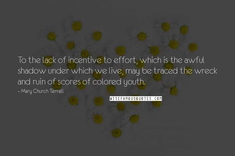 Mary Church Terrell Quotes: To the lack of incentive to effort, which is the awful shadow under which we live, may be traced the wreck and ruin of scores of colored youth.