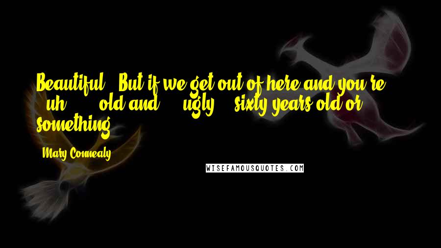 Mary Connealy Quotes: Beautiful. "But if we get out of here and you're . . . uh . . . old and - " ugly - "sixty years old or something . . .