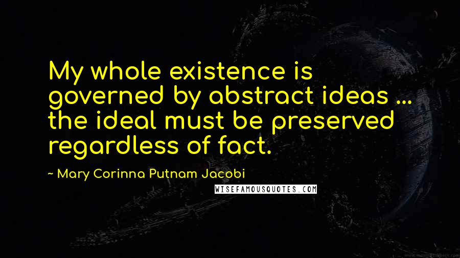 Mary Corinna Putnam Jacobi Quotes: My whole existence is governed by abstract ideas ... the ideal must be preserved regardless of fact.