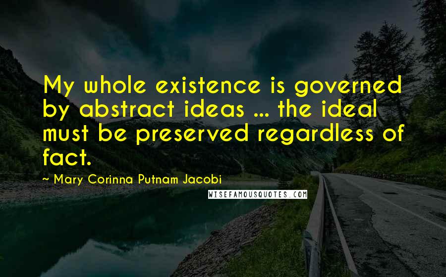 Mary Corinna Putnam Jacobi Quotes: My whole existence is governed by abstract ideas ... the ideal must be preserved regardless of fact.