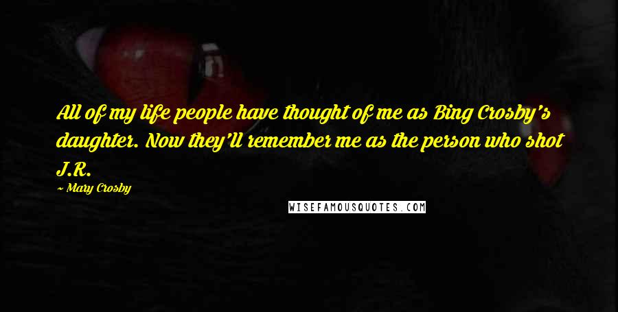Mary Crosby Quotes: All of my life people have thought of me as Bing Crosby's daughter. Now they'll remember me as the person who shot J.R.