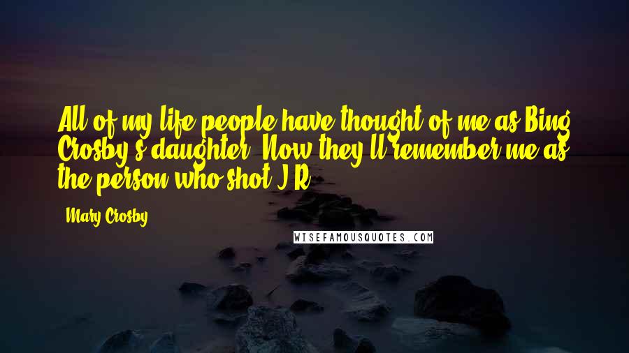 Mary Crosby Quotes: All of my life people have thought of me as Bing Crosby's daughter. Now they'll remember me as the person who shot J.R.
