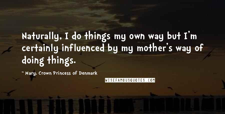 Mary, Crown Princess Of Denmark Quotes: Naturally, I do things my own way but I'm certainly influenced by my mother's way of doing things.