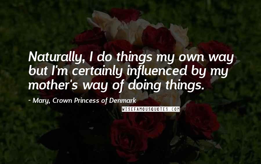 Mary, Crown Princess Of Denmark Quotes: Naturally, I do things my own way but I'm certainly influenced by my mother's way of doing things.