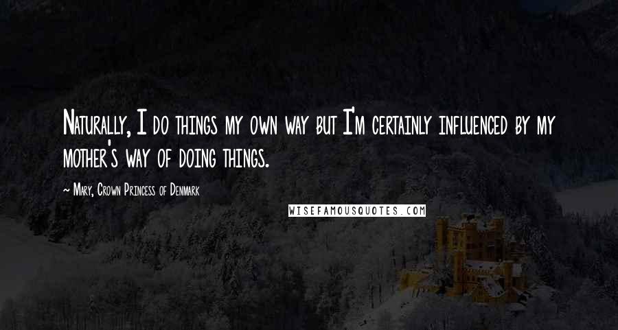 Mary, Crown Princess Of Denmark Quotes: Naturally, I do things my own way but I'm certainly influenced by my mother's way of doing things.
