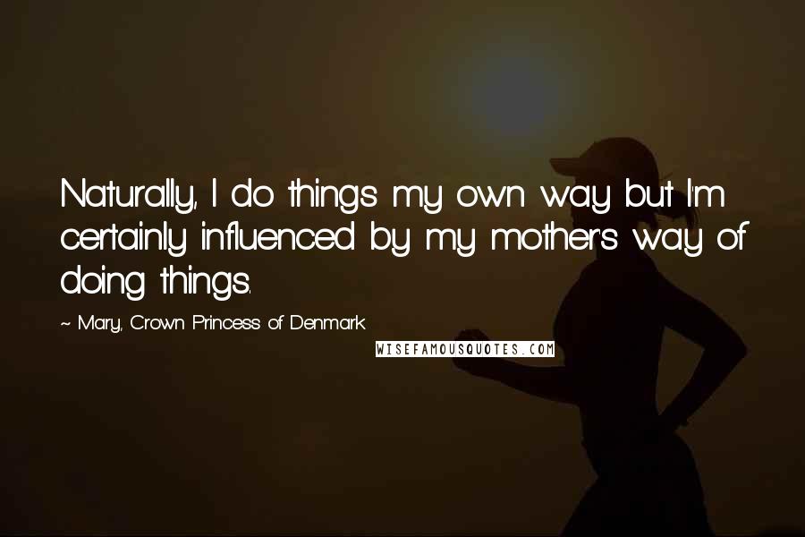 Mary, Crown Princess Of Denmark Quotes: Naturally, I do things my own way but I'm certainly influenced by my mother's way of doing things.