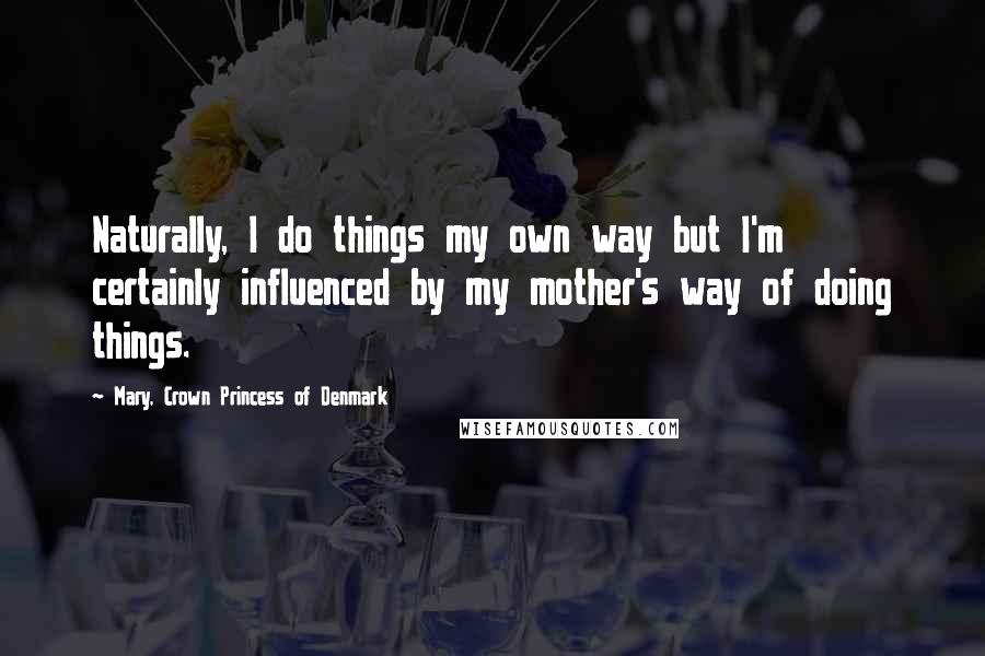 Mary, Crown Princess Of Denmark Quotes: Naturally, I do things my own way but I'm certainly influenced by my mother's way of doing things.