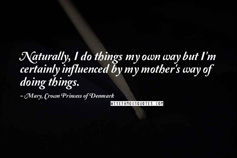 Mary, Crown Princess Of Denmark Quotes: Naturally, I do things my own way but I'm certainly influenced by my mother's way of doing things.