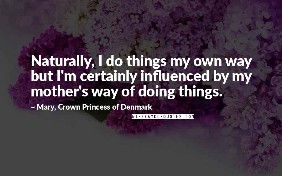 Mary, Crown Princess Of Denmark Quotes: Naturally, I do things my own way but I'm certainly influenced by my mother's way of doing things.