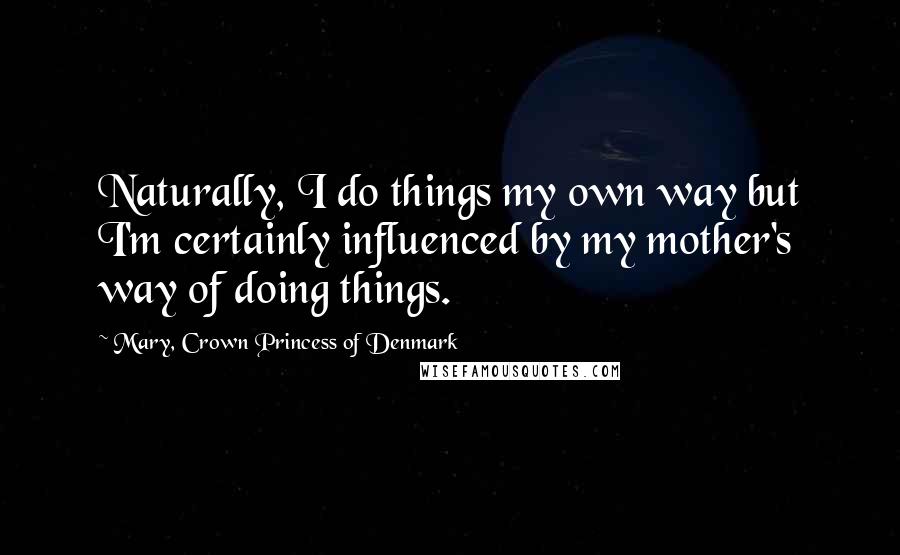 Mary, Crown Princess Of Denmark Quotes: Naturally, I do things my own way but I'm certainly influenced by my mother's way of doing things.
