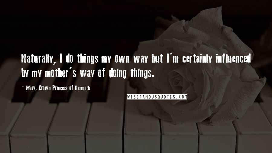 Mary, Crown Princess Of Denmark Quotes: Naturally, I do things my own way but I'm certainly influenced by my mother's way of doing things.