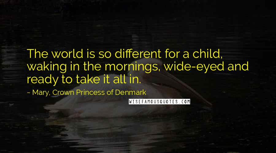 Mary, Crown Princess Of Denmark Quotes: The world is so different for a child, waking in the mornings, wide-eyed and ready to take it all in.