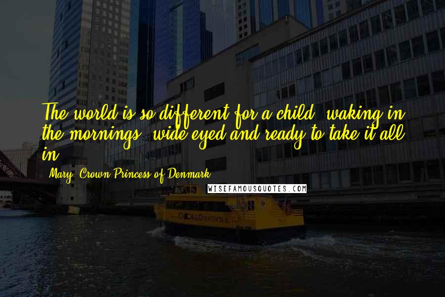 Mary, Crown Princess Of Denmark Quotes: The world is so different for a child, waking in the mornings, wide-eyed and ready to take it all in.