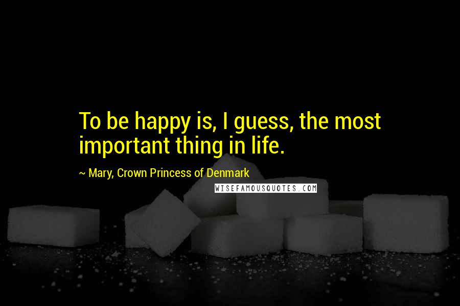 Mary, Crown Princess Of Denmark Quotes: To be happy is, I guess, the most important thing in life.