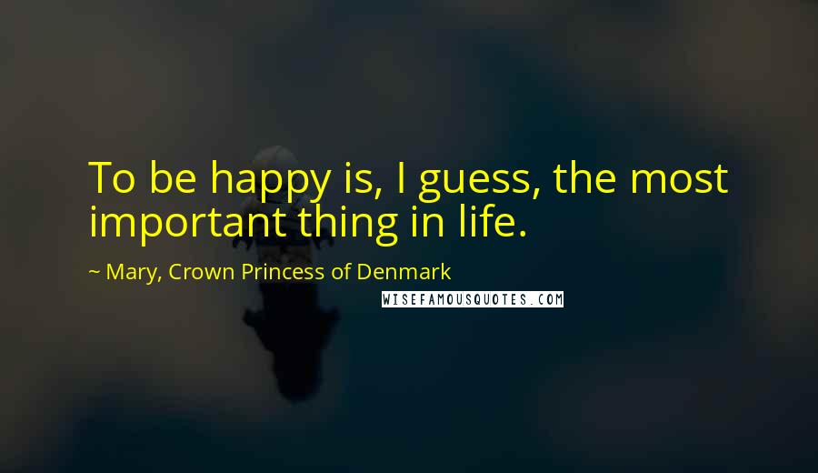 Mary, Crown Princess Of Denmark Quotes: To be happy is, I guess, the most important thing in life.