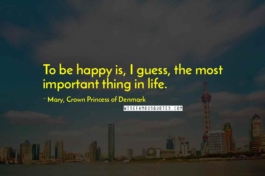 Mary, Crown Princess Of Denmark Quotes: To be happy is, I guess, the most important thing in life.