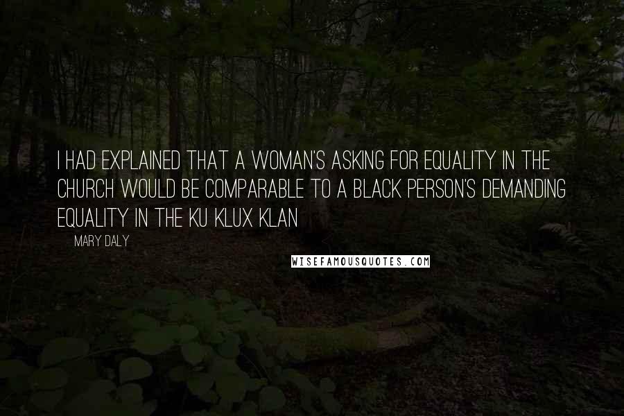 Mary Daly Quotes: I had explained that a woman's asking for equality in the church would be comparable to a black person's demanding equality in the Ku Klux Klan